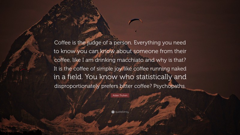 Aidan Truhen Quote: “Coffee is the judge of a person. Everything you need to know you can know about someone from their coffee, like I am drinking macchiato and why is that? It is the coffee of simple joy like coffee running naked in a field. You know who statistically and disproportionately prefers bitter coffee? Psychopaths.”