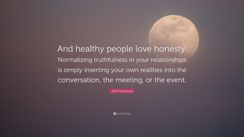 John Townsend Quote: “And healthy people love honesty. Normalizing truthfulness in your relationships is simply inserting your own realities into the conversation, the meeting, or the event.”