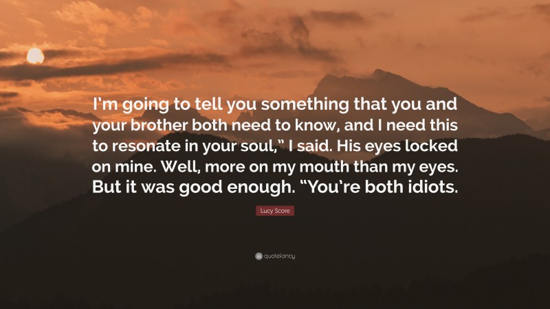 Lucy Score Quote: “I’m going to tell you something that you and your brother both need to know, and I need this to resonate in your soul,” I said. His eyes locked on mine. Well, more on my mouth than my eyes. But it was good enough. “You’re both idiots.”