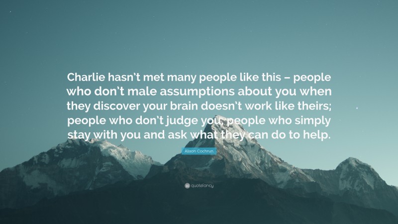 Alison Cochrun Quote: “Charlie hasn’t met many people like this – people who don’t male assumptions about you when they discover your brain doesn’t work like theirs; people who don’t judge you; people who simply stay with you and ask what they can do to help.”