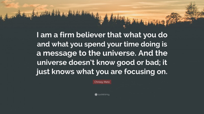 Chrissy Metz Quote: “I am a firm believer that what you do and what you spend your time doing is a message to the universe. And the universe doesn’t know good or bad; it just knows what you are focusing on.”