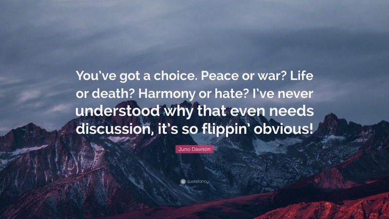 Juno Dawson Quote: “You’ve got a choice. Peace or war? Life or death? Harmony or hate? I’ve never understood why that even needs discussion, it’s so flippin’ obvious!”