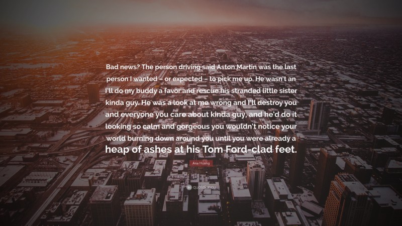 Ana Huang Quote: “Bad news? The person driving said Aston Martin was the last person I wanted – or expected – to pick me up. He wasn’t an I’ll do my buddy a favor and rescue his stranded little sister kinda guy. He was a look at me wrong and I’ll destroy you and everyone you care about kinda guy, and he’d do it looking so calm and gorgeous you wouldn’t notice your world burning down around you until you were already a heap of ashes at his Tom Ford-clad feet.”