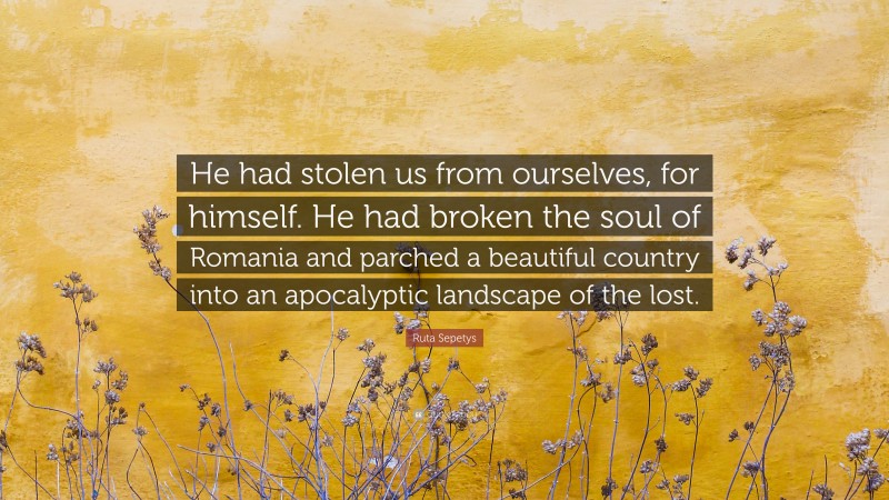 Ruta Sepetys Quote: “He had stolen us from ourselves, for himself. He had broken the soul of Romania and parched a beautiful country into an apocalyptic landscape of the lost.”