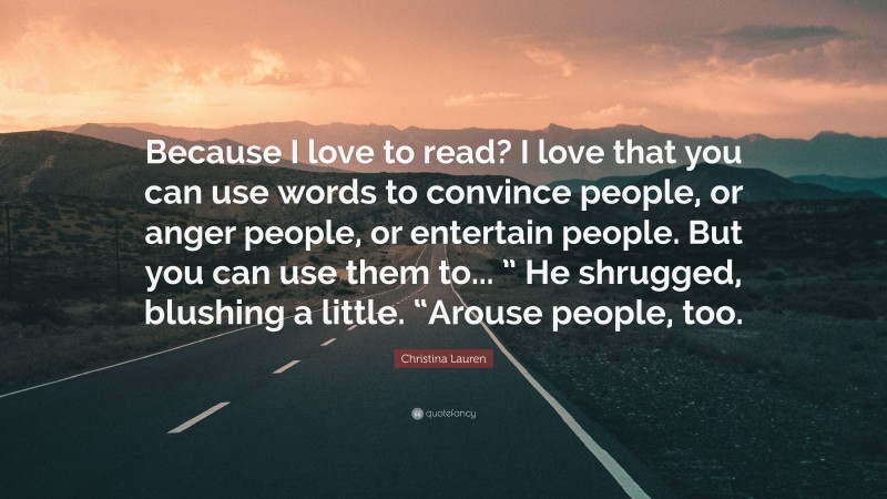 Christina Lauren Quote: “Because I love to read? I love that you can use words to convince people, or anger people, or entertain people. But you can use them to... ” He shrugged, blushing a little. “Arouse people, too.”