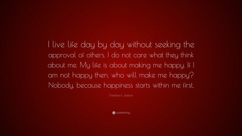 Charlena E. Jackson Quote: “I live life day by day without seeking the approval of others. I do not care what they think about me. My life is about making me happy. If I am not happy then, who will make me happy? Nobody, because happiness starts within me first.”