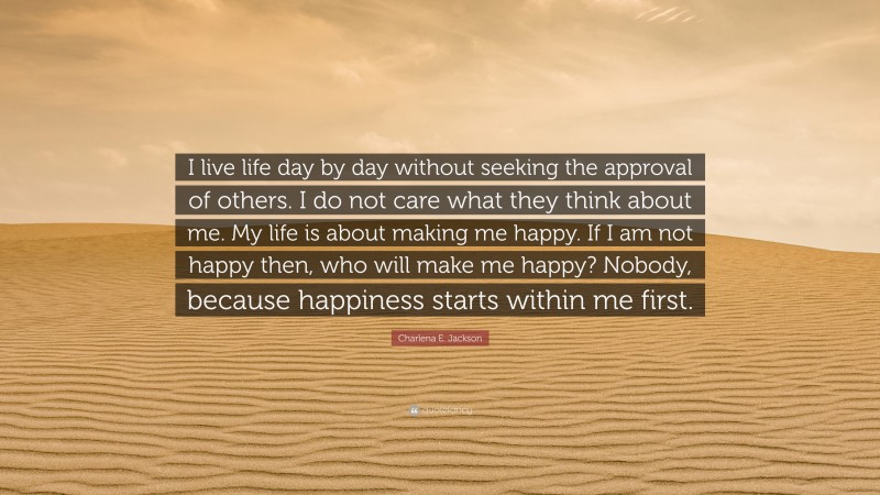 Charlena E. Jackson Quote: “I live life day by day without seeking the approval of others. I do not care what they think about me. My life is about making me happy. If I am not happy then, who will make me happy? Nobody, because happiness starts within me first.”
