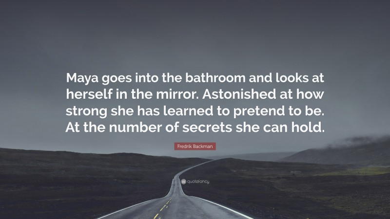 Fredrik Backman Quote: “Maya goes into the bathroom and looks at herself in the mirror. Astonished at how strong she has learned to pretend to be. At the number of secrets she can hold.”