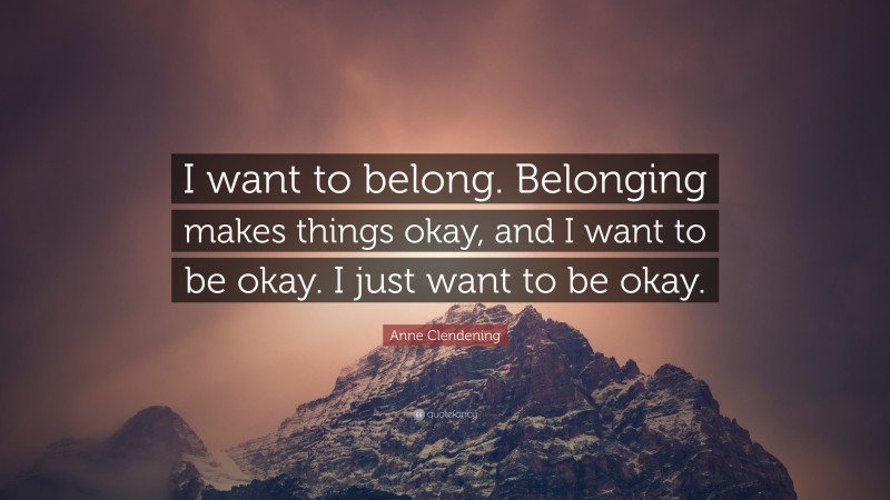 Anne Clendening Quote: “I want to belong. Belonging makes things okay, and I want to be okay. I just want to be okay.”