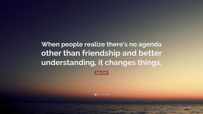 Bob Goff Quote: “When people realize there’s no agenda other than friendship and better understanding, it changes things.”