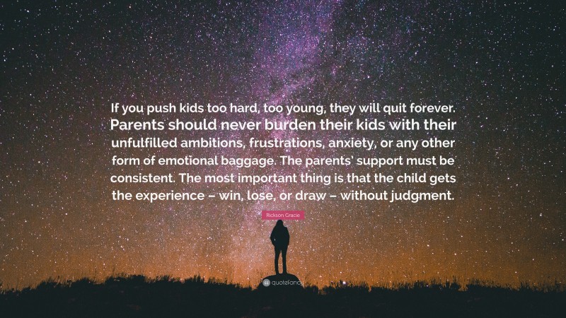 Rickson Gracie Quote: “If you push kids too hard, too young, they will quit forever. Parents should never burden their kids with their unfulfilled ambitions, frustrations, anxiety, or any other form of emotional baggage. The parents’ support must be consistent. The most important thing is that the child gets the experience – win, lose, or draw – without judgment.”
