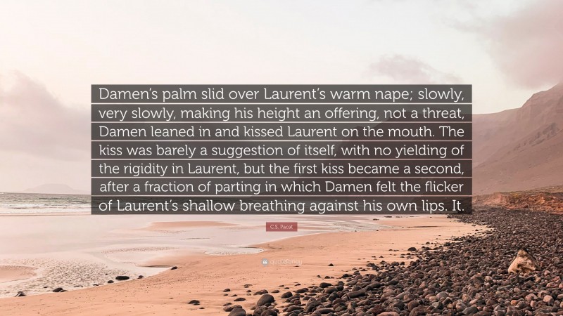 C.S. Pacat Quote: “Damen’s palm slid over Laurent’s warm nape; slowly, very slowly, making his height an offering, not a threat, Damen leaned in and kissed Laurent on the mouth. The kiss was barely a suggestion of itself, with no yielding of the rigidity in Laurent, but the first kiss became a second, after a fraction of parting in which Damen felt the flicker of Laurent’s shallow breathing against his own lips. It.”