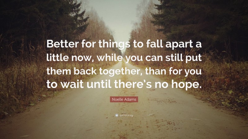 Noelle Adams Quote: “Better for things to fall apart a little now, while you can still put them back together, than for you to wait until there’s no hope.”