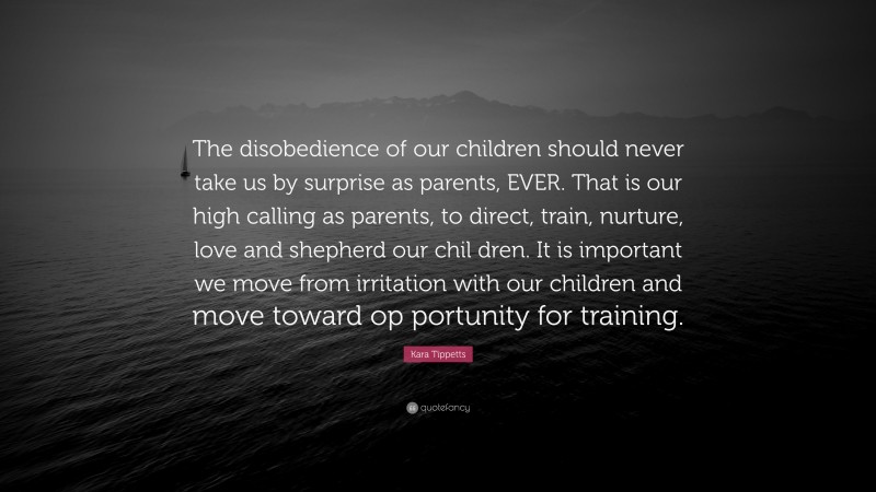 Kara Tippetts Quote: “The disobedience of our children should never take us by surprise as parents, EVER. That is our high calling as parents, to direct, train, nurture, love and shepherd our chil dren. It is important we move from irritation with our children and move toward op portunity for training.”