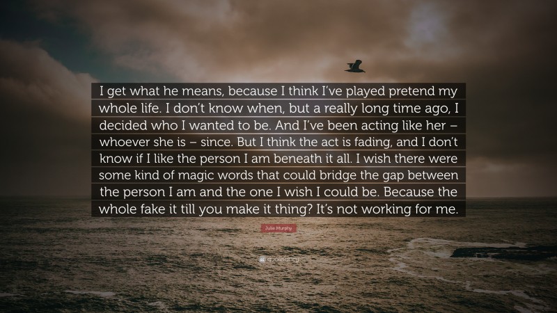 Julie Murphy Quote: “I get what he means, because I think I’ve played pretend my whole life. I don’t know when, but a really long time ago, I decided who I wanted to be. And I’ve been acting like her – whoever she is – since. But I think the act is fading, and I don’t know if I like the person I am beneath it all. I wish there were some kind of magic words that could bridge the gap between the person I am and the one I wish I could be. Because the whole fake it till you make it thing? It’s not working for me.”