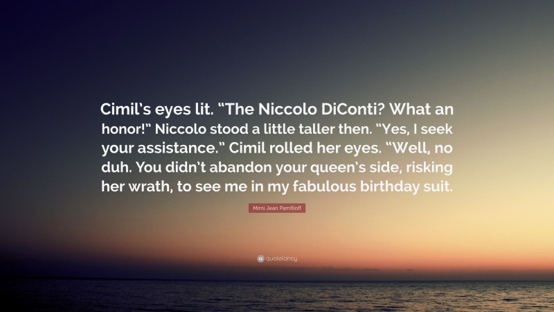Mimi Jean Pamfiloff Quote: “Cimil’s eyes lit. “The Niccolo DiConti? What an honor!” Niccolo stood a little taller then. “Yes, I seek your assistance.” Cimil rolled her eyes. “Well, no duh. You didn’t abandon your queen’s side, risking her wrath, to see me in my fabulous birthday suit.”