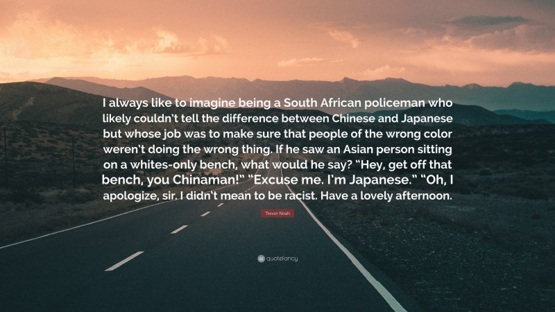 Trevor Noah Quote: “I always like to imagine being a South African policeman who likely couldn’t tell the difference between Chinese and Japanese but whose job was to make sure that people of the wrong color weren’t doing the wrong thing. If he saw an Asian person sitting on a whites-only bench, what would he say? “Hey, get off that bench, you Chinaman!” “Excuse me. I’m Japanese.” “Oh, I apologize, sir. I didn’t mean to be racist. Have a lovely afternoon.”