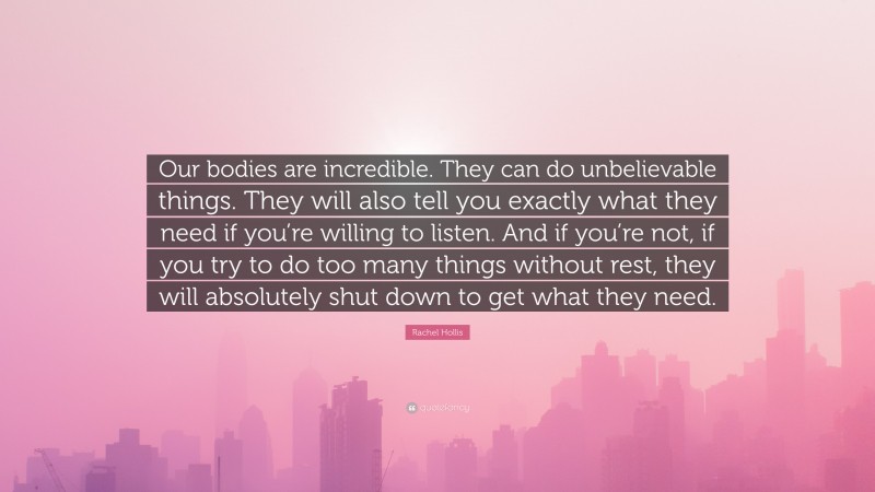 Rachel Hollis Quote: “Our bodies are incredible. They can do unbelievable things. They will also tell you exactly what they need if you’re willing to listen. And if you’re not, if you try to do too many things without rest, they will absolutely shut down to get what they need.”
