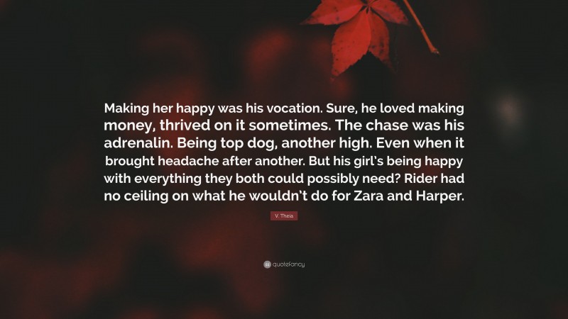 V. Theia Quote: “Making her happy was his vocation. Sure, he loved making money, thrived on it sometimes. The chase was his adrenalin. Being top dog, another high. Even when it brought headache after another. But his girl’s being happy with everything they both could possibly need? Rider had no ceiling on what he wouldn’t do for Zara and Harper.”