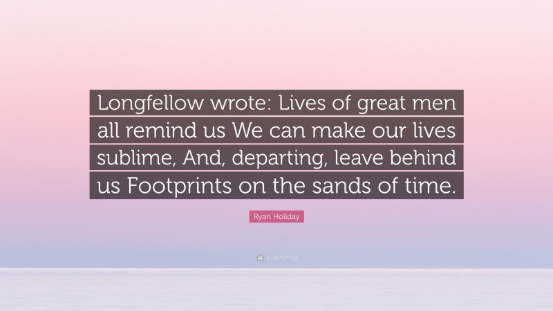 Ryan Holiday Quote: “Longfellow wrote: Lives of great men all remind us We can make our lives sublime, And, departing, leave behind us Footprints on the sands of time.”