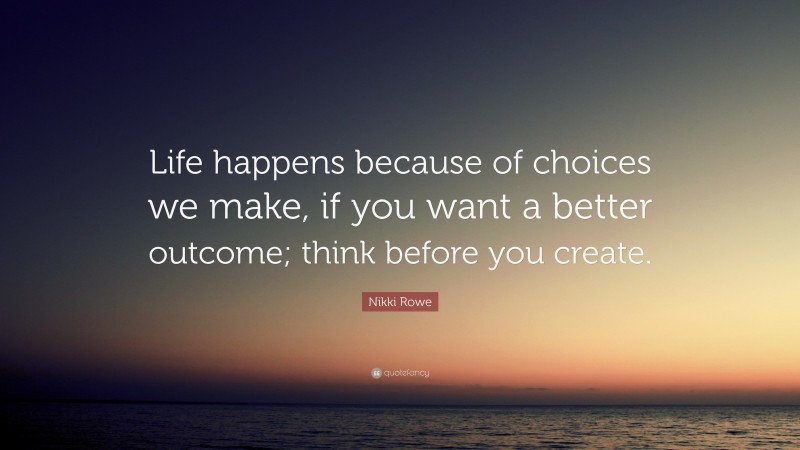 Nikki Rowe Quote: “Life happens because of choices we make, if you want a better outcome; think before you create.”