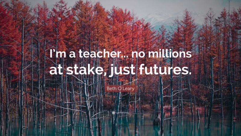 Beth O'Leary Quote: “I’m a teacher... no millions at stake, just futures.”