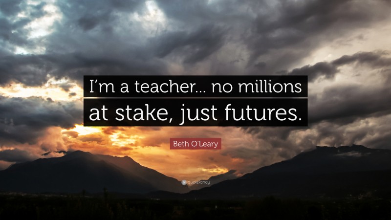 Beth O'Leary Quote: “I’m a teacher... no millions at stake, just futures.”