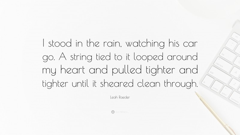 Leah Raeder Quote: “I stood in the rain, watching his car go. A string tied to it looped around my heart and pulled tighter and tighter until it sheared clean through.”