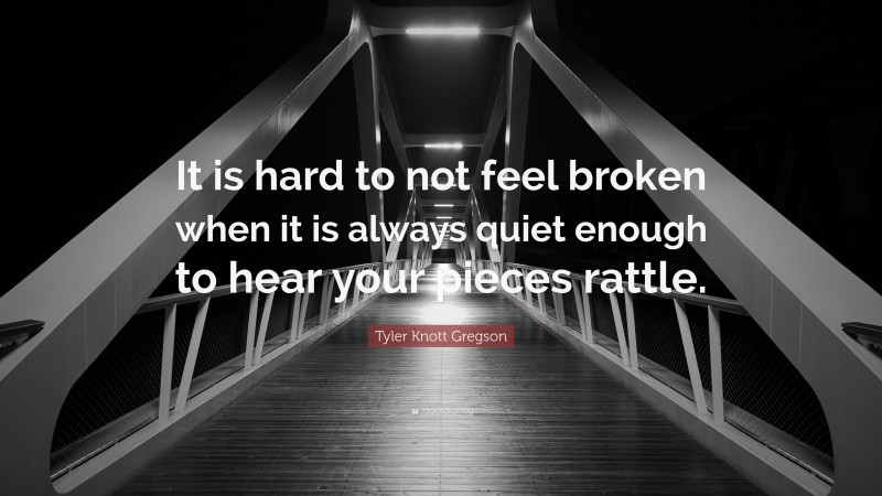 Tyler Knott Gregson Quote: “It is hard to not feel broken when it is always quiet enough to hear your pieces rattle.”