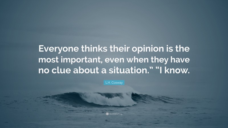 L.H. Cosway Quote: “Everyone thinks their opinion is the most important, even when they have no clue about a situation.” “I know.”