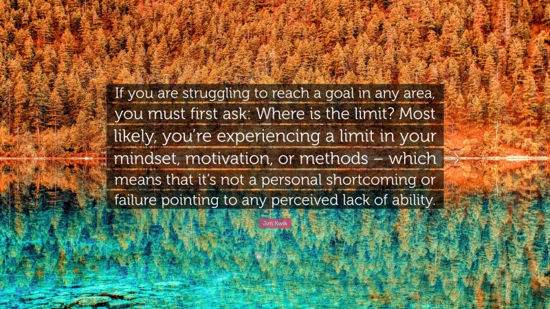 Jim Kwik Quote: “If you are struggling to reach a goal in any area, you must first ask: Where is the limit? Most likely, you’re experiencing a limit in your mindset, motivation, or methods – which means that it’s not a personal shortcoming or failure pointing to any perceived lack of ability.”