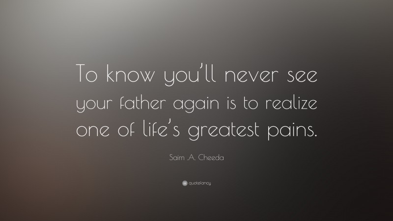 Saim .A. Cheeda Quote: “To know you’ll never see your father again is to realize one of life’s greatest pains.”