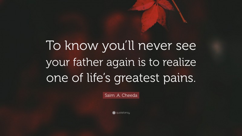 Saim .A. Cheeda Quote: “To know you’ll never see your father again is to realize one of life’s greatest pains.”
