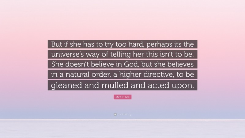 Mira T. Lee Quote: “But if she has to try too hard, perhaps its the universe’s way of telling her this isn’t to be. She doesn’t believe in God, but she believes in a natural order, a higher directive, to be gleaned and mulled and acted upon.”