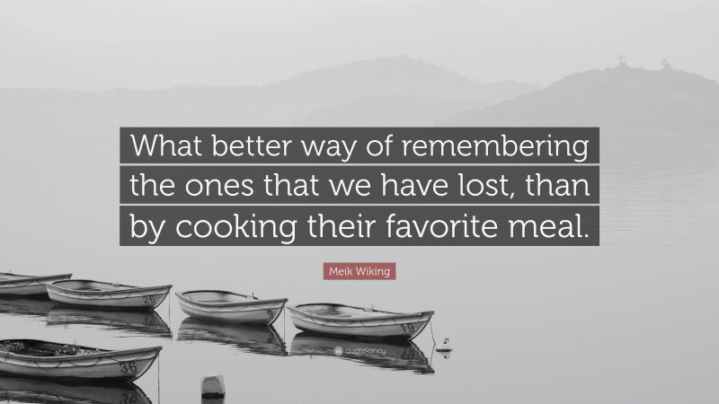 Meik Wiking Quote: “What better way of remembering the ones that we have lost, than by cooking their favorite meal.”