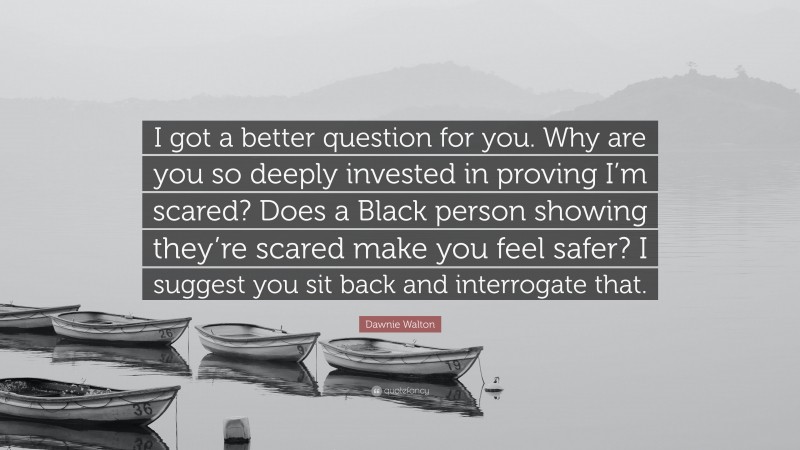 Dawnie Walton Quote: “I got a better question for you. Why are you so deeply invested in proving I’m scared? Does a Black person showing they’re scared make you feel safer? I suggest you sit back and interrogate that.”