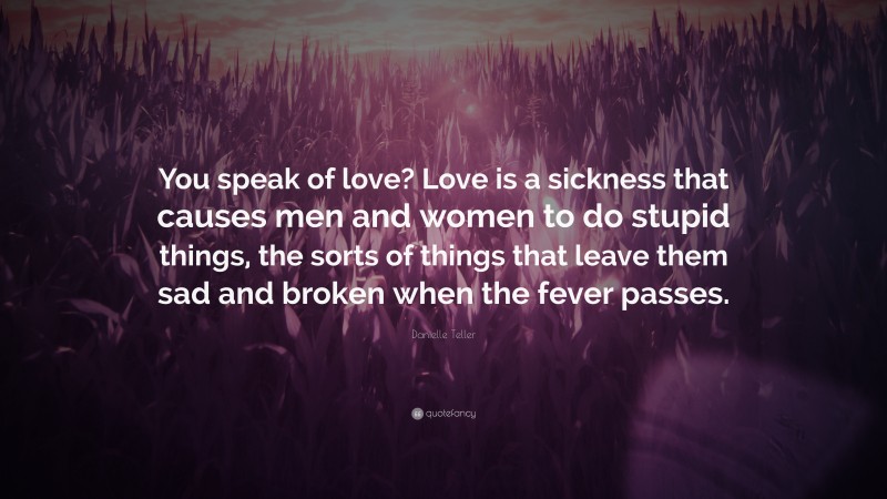Danielle Teller Quote: “You speak of love? Love is a sickness that causes men and women to do stupid things, the sorts of things that leave them sad and broken when the fever passes.”