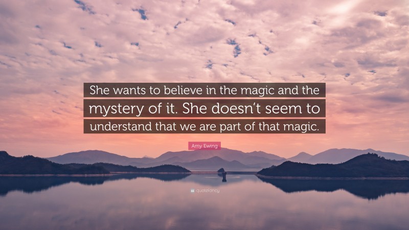 Amy Ewing Quote: “She wants to believe in the magic and the mystery of it. She doesn’t seem to understand that we are part of that magic.”