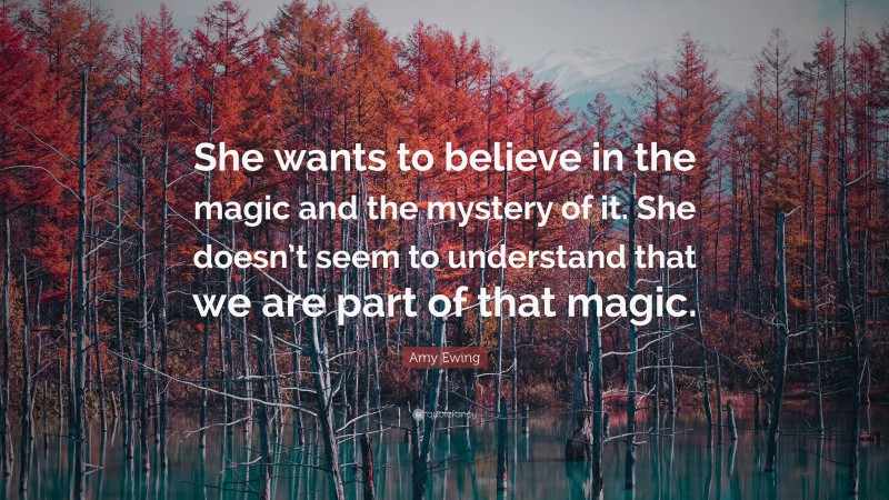 Amy Ewing Quote: “She wants to believe in the magic and the mystery of it. She doesn’t seem to understand that we are part of that magic.”