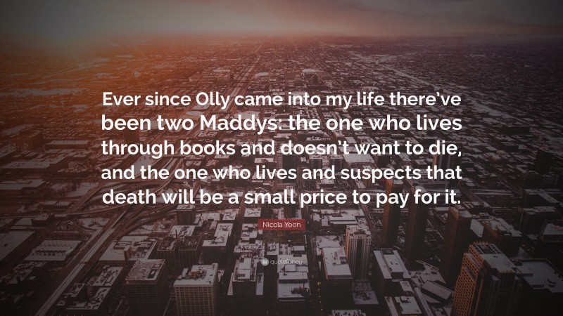 Nicola Yoon Quote: “Ever since Olly came into my life there’ve been two Maddys: the one who lives through books and doesn’t want to die, and the one who lives and suspects that death will be a small price to pay for it.”