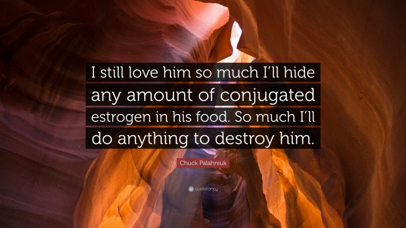 Chuck Palahniuk Quote: “I still love him so much I’ll hide any amount of conjugated estrogen in his food. So much I’ll do anything to destroy him.”