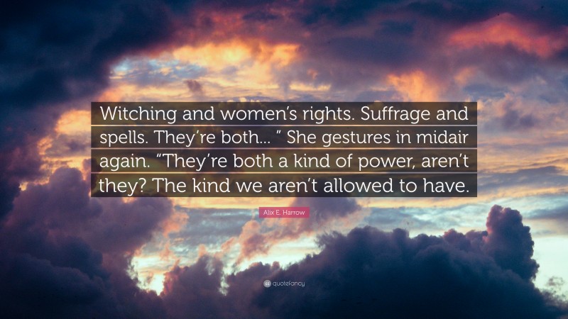 Alix E. Harrow Quote: “Witching and women’s rights. Suffrage and spells. They’re both... ” She gestures in midair again. “They’re both a kind of power, aren’t they? The kind we aren’t allowed to have.”