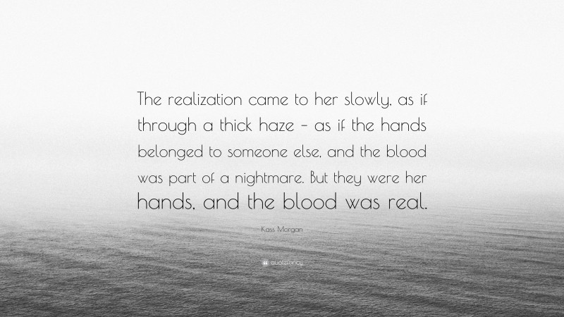 Kass Morgan Quote: “The realization came to her slowly, as if through a thick haze – as if the hands belonged to someone else, and the blood was part of a nightmare. But they were her hands, and the blood was real.”