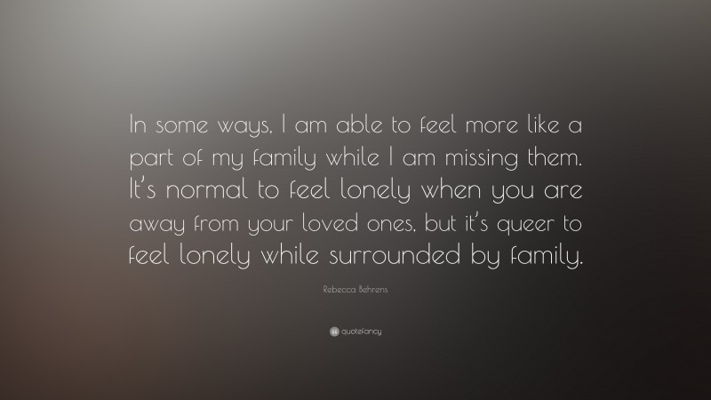 Rebecca Behrens Quote: “In some ways, I am able to feel more like a part of my family while I am missing them. It’s normal to feel lonely when you are away from your loved ones, but it’s queer to feel lonely while surrounded by family.”