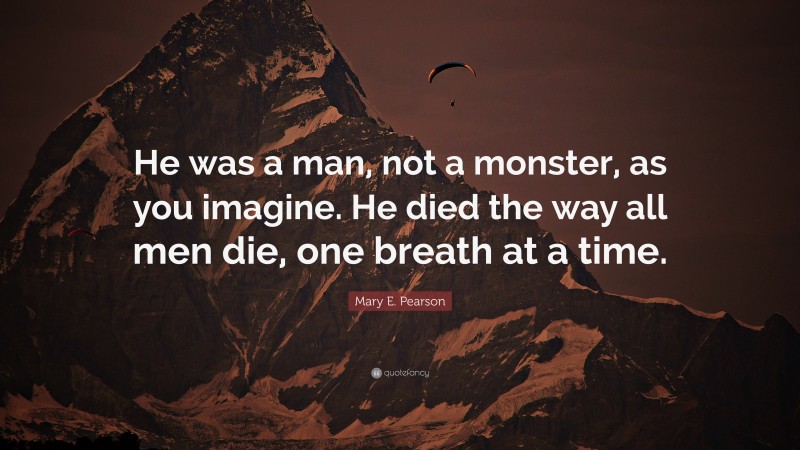Mary E. Pearson Quote: “He was a man, not a monster, as you imagine. He died the way all men die, one breath at a time.”