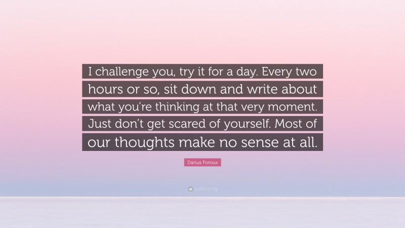 Darius Foroux Quote: “I challenge you, try it for a day. Every two hours or so, sit down and write about what you’re thinking at that very moment. Just don’t get scared of yourself. Most of our thoughts make no sense at all.”