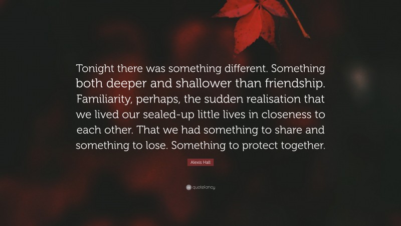 Alexis Hall Quote: “Tonight there was something different. Something both deeper and shallower than friendship. Familiarity, perhaps, the sudden realisation that we lived our sealed-up little lives in closeness to each other. That we had something to share and something to lose. Something to protect together.”