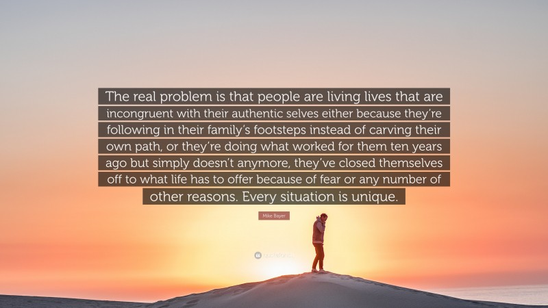 Mike Bayer Quote: “The real problem is that people are living lives that are incongruent with their authentic selves either because they’re following in their family’s footsteps instead of carving their own path, or they’re doing what worked for them ten years ago but simply doesn’t anymore, they’ve closed themselves off to what life has to offer because of fear or any number of other reasons. Every situation is unique.”