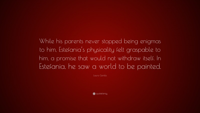 Laura Gentile Quote: “While his parents never stopped being enigmas to him, Estefania’s physicality felt graspable to him, a promise that would not withdraw itself. In Estefania, he saw a world to be painted.”