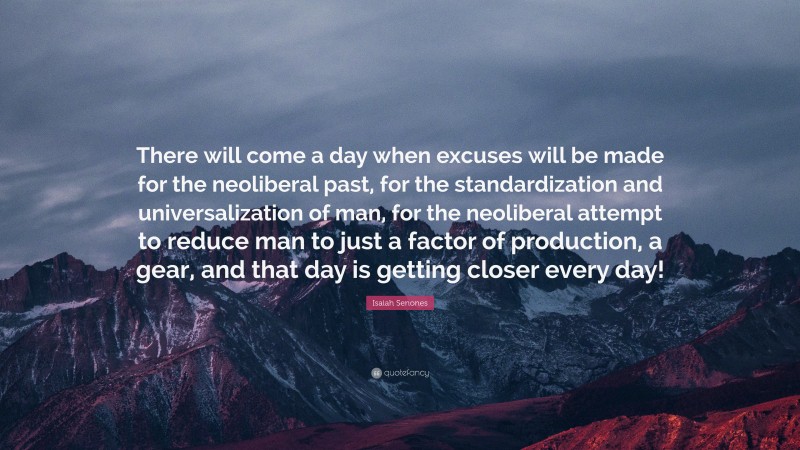 Isaiah Senones Quote: “There will come a day when excuses will be made for the neoliberal past, for the standardization and universalization of man, for the neoliberal attempt to reduce man to just a factor of production, a gear, and that day is getting closer every day!”